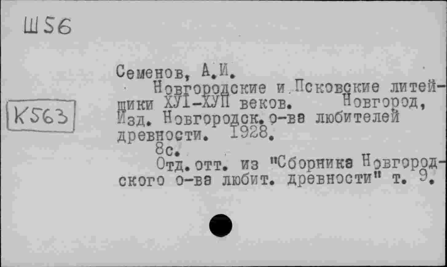 ﻿Ü1S6
к'З'съ
Семенов, А.И,
Новгородские и.Псковские литейщики ХУІ-ХУП веков. Новгород, Изд. Новгородск.о-BS любителей древности. 1928.
8с.	_
Отд. отт. из ’’Сборника Новгородского о-ва любит, древности” т. 9,